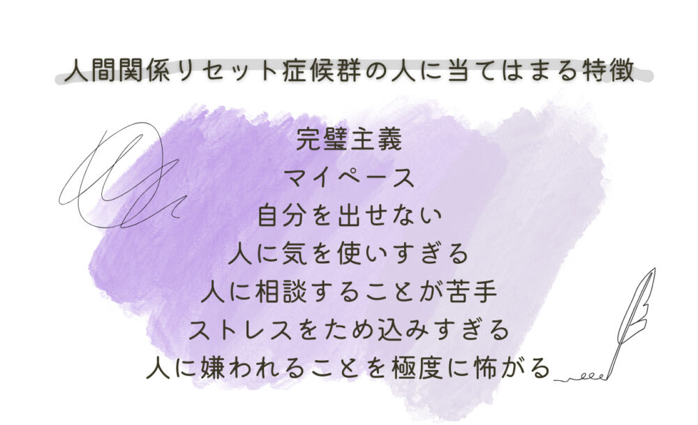 人間関係リセット症候群の人に当てはまる特徴

完璧主義
マイペース
自分を出せない
人に気を使いすぎる
人に相談することが苦手
ストレスをため込みすぎる
人に嫌われることを極度に怖がる